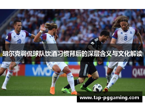 胡尔克调侃球队饮酒习惯背后的深层含义与文化解读