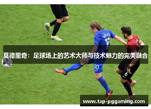 莫德里奇：足球场上的艺术大师与技术魅力的完美融合