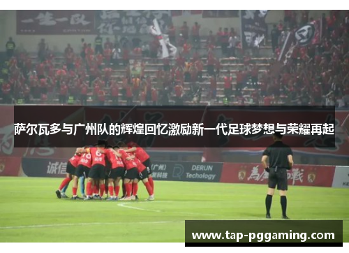 萨尔瓦多与广州队的辉煌回忆激励新一代足球梦想与荣耀再起 萨尔瓦多与广州队的辉煌回忆激励新一代足球梦想与荣耀再起