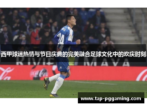西甲球迷热情与节日庆典的完美融合足球文化中的欢庆时刻 西甲球迷热情与节日庆典的完美融合足球文化中的欢庆时刻