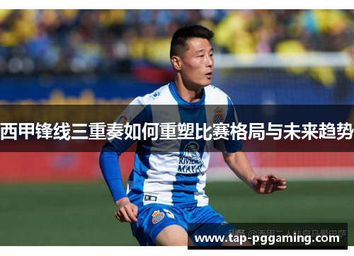 西甲锋线三重奏如何重塑比赛格局与未来趋势 西甲锋线三重奏如何重塑比赛格局与未来趋势