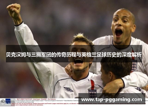 贝克汉姆与三狮军团的传奇历程与英格兰足球历史的深度解析 贝克汉姆与三狮军团的传奇历程与英格兰足球历史的深度解析