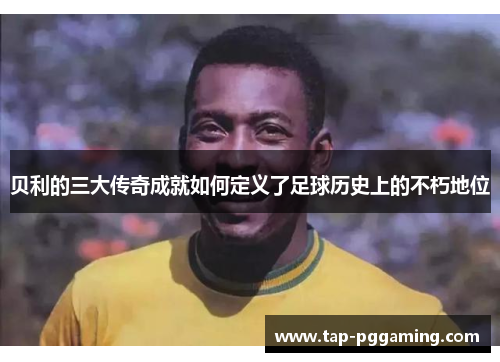 贝利的三大传奇成就如何定义了足球历史上的不朽地位 贝利的三大传奇成就如何定义了足球历史上的不朽地位