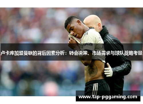 卢卡库加盟曼联的背后因素分析:转会决策、市场需求与球队战略考量 卢卡库加盟曼联的背后因素分析:转会决策、市场需求与球队战略考量