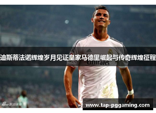 迪斯蒂法诺辉煌岁月见证皇家马德里崛起与传奇辉煌征程 迪斯蒂法诺辉煌岁月见证皇家马德里崛起与传奇辉煌征程