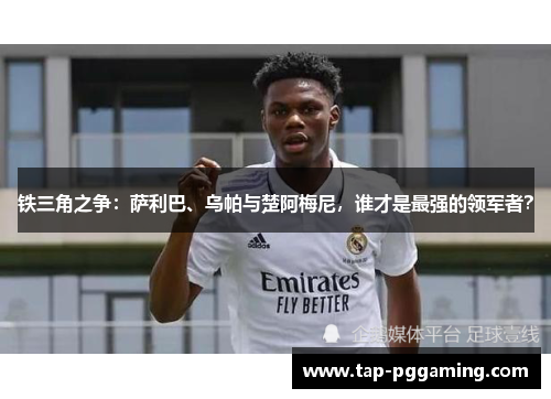 铁三角之争:萨利巴、乌帕与楚阿梅尼,谁才是最强的领军者? 铁三角之争:萨利巴、乌帕与楚阿梅尼,谁才是最强的领军者?