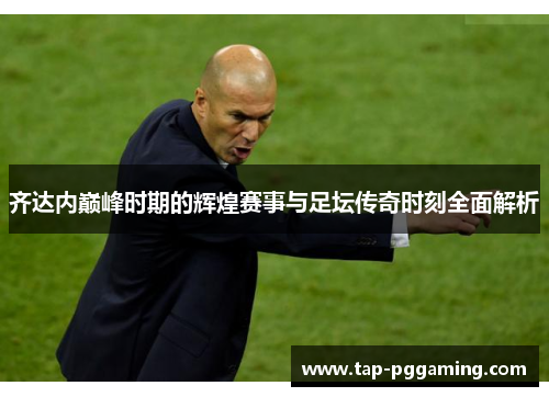 齐达内巅峰时期的辉煌赛事与足坛传奇时刻全面解析
