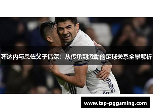 齐达内与恩佐父子情深：从传承到激励的足球关系全景解析
