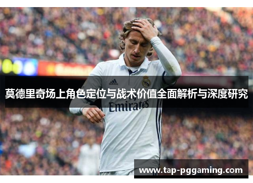 莫德里奇场上角色定位与战术价值全面解析与深度研究