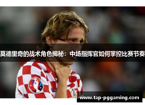 莫德里奇的战术角色揭秘：中场指挥官如何掌控比赛节奏