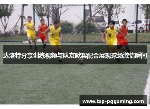 达洛特分享训练视频与队友默契配合展现球场激情瞬间 达洛特分享训练视频与队友默契配合展现球场激情瞬间