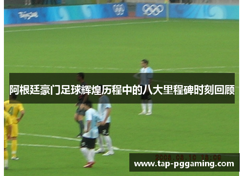 阿根廷豪门足球辉煌历程中的八大里程碑时刻回顾