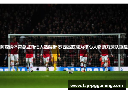 阿森纳体育总监新任人选解析 罗西基或成为核心人物助力球队重建 阿森纳体育总监新任人选解析 罗西基或成为核心人物助力球队重建