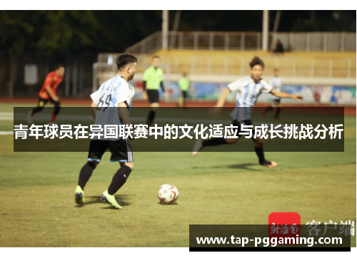 青年球员在异国联赛中的文化适应与成长挑战分析 青年球员在异国联赛中的文化适应与成长挑战分析