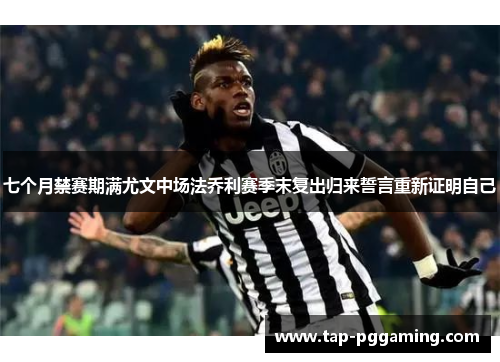 七个月禁赛期满尤文中场法乔利赛季末复出归来誓言重新证明自己