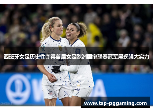 西班牙女足历史性夺得首届女足欧洲国家联赛冠军展现强大实力