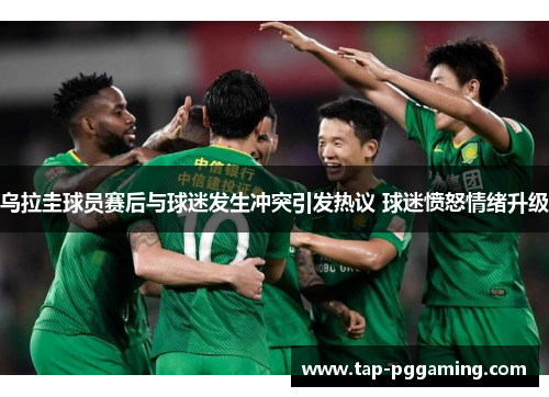 乌拉圭球员赛后与球迷发生冲突引发热议 球迷愤怒情绪升级