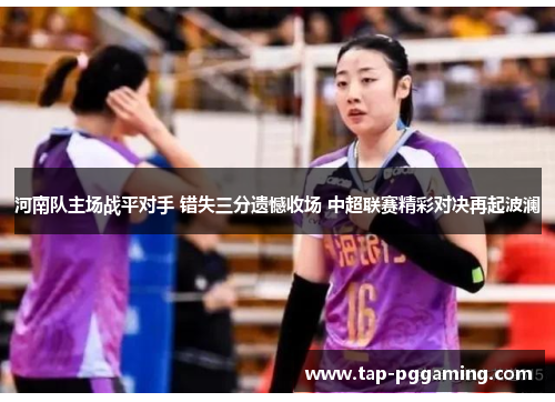 河南队主场战平对手 错失三分遗憾收场 中超联赛精彩对决再起波澜 河南队主场战平对手 错失三分遗憾收场 中超联赛精彩对决再起波澜