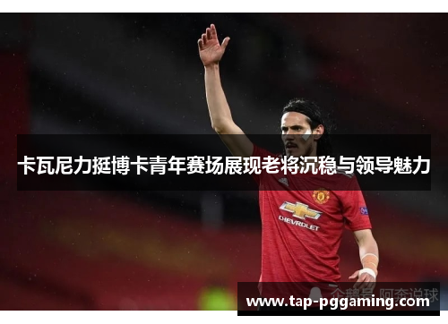 卡瓦尼力挺博卡青年赛场展现老将沉稳与领导魅力