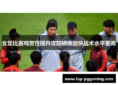 女足比赛观赏性提升攻防转换加快战术水平更高 女足比赛观赏性提升攻防转换加快战术水平更高